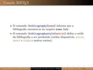 Usando BiBTEX




            O comando bibliography{nome} informa que a
            bibliograﬁa encontra-se no arquivo nome.bib;
            O comando bibliographystyle{estilo} deﬁne o estilo
            da bibliograﬁa a ser produzida (estilos disponíveis: plain,
            unsrt e alpha e muitos outros).




Campani&Beccari (UFPel/Torino)                              A E
                                 O Preparador de Documentos L T X 27 de setembro de 2011   153/188
 
