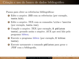 Criação e uso do banco de dados bibliográﬁco


      Passos para obter as referências bibliográﬁcas:
         1   Edite o arquivo .BIB com as referências (por exemplo,
             teste.bib);
         2   Edite o arquivo .TEX com os comandos cite e nocite
             (por exemplo, teste.tex);
         3   Compile o arquivo .TEX (por exemplo, $ pdflatex
             teste), gerando assim o arquivo .AUX que será lido pelo
             programa bibtex;
         4   Execute o programa bibtex (por exemplo, $ bibtex
             teste);
         5   Execute novamente o comando pdflatex para gerar o
             .PDF com a bibliograﬁa.



Campani&Beccari (UFPel/Torino)                              A E
                                 O Preparador de Documentos L T X 27 de setembro de 2011   154/188
 