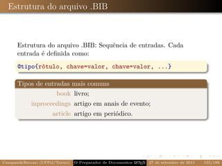Estrutura do arquivo .BIB



      Estrutura do arquivo .BIB: Sequência de entradas. Cada
      entrada é deﬁnida como:
      @tipo{rótulo, chave=valor, chave=valor, ...}

      Tipos de entradas mais comuns
                   book livro;
            inproceedings artigo em anais de evento;
                      article artigo em periódico.




Campani&Beccari (UFPel/Torino)                              A E
                                 O Preparador de Documentos L T X 27 de setembro de 2011   155/188
 