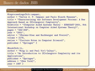 Banco de dados .BIB
      Exemplo
      @inproceedings{bib:campani,
      author = "Carlos A. P. Campani and Paulo Blauth Menezes",
      title = "Characterizing the Software Development Process: A New
      Approach Based on {K}olmogorov Complexity",
      booktitle = "{Computer Aided Systems Theory - EUROCAST’2001, 8th
      International Workshop on Computer Aided Systems Theory}",
      pages = "242-256",
      year = "2001",
      editor = "{Moreno-Díaz and Buchberger and Freire}",
      volume = 2178,
      series = "{Lecture Notes in Computer Science}",
      publisher = "Springer" }

      @book{bib:li,
      author = "Ming Li and Paul Vit’{a}nyi",
      title = "An Introduction to {K}olmogorov Complexity and its
      Applications",
      publisher = "Springer",
      address = "{New York}",
      year = 1997 }

Campani&Beccari (UFPel/Torino)                              A E
                                 O Preparador de Documentos L T X 27 de setembro de 2011   156/188
 