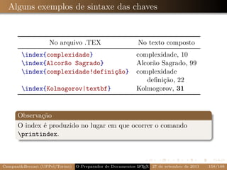 Alguns exemplos de sintaxe das chaves


                    No arquivo .TEX                         No texto composto
        index{complexidade}                               complexidade, 10
        index{Alcorão Sagrado}                            Alcorão Sagrado, 99
        index{complexidade!definição}                     complexidade
                                                              deﬁnição, 22
        index{Kolmogorov|textbf}                          Kolmogorov, 31


      Observação
      O index é produzido no lugar em que ocorrer o comando
      printindex.



Campani&Beccari (UFPel/Torino)                              A E
                                 O Preparador de Documentos L T X 27 de setembro de 2011   158/188
 