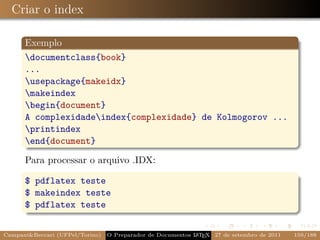 Criar o index

      Exemplo
      documentclass{book}
      ...
      usepackage{makeidx}
      makeindex
      begin{document}
      A complexidadeindex{complexidade} de Kolmogorov ...
      printindex
      end{document}

      Para processar o arquivo .IDX:

      $ pdflatex teste
      $ makeindex teste
      $ pdflatex teste


Campani&Beccari (UFPel/Torino)   O Preparador de Documentos L T X 27 de setembro de 2011
                                                            A E                            159/188
 