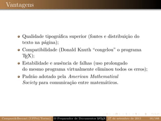 Vantagens



            Qualidade tipográﬁca superior (fontes e distribuição do
            texto na página);
            Compatibilidade (Donald Knuth “congelou” o programa
            TEX);
            Estabilidade e ausência de falhas (uso prolongado
            do mesmo programa virtualmente eliminou todos os erros);
            Padrão adotado pela American Mathematical
            Society para comunicação entre matemáticos.




Campani&Beccari (UFPel/Torino)                              A E
                                 O Preparador de Documentos L T X 27 de setembro de 2011   16/188
 