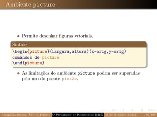 Ambiente picture



            Permite desenhar ﬁguras vetoriais.
      Sintaxe
      begin{picture}(largura,altura)(x-orig,y-orig)
      comandos de picture
      end{picture}

            As limitações do ambiente picture podem ser superadas
            pelo uso do pacote pict2e.




Campani&Beccari (UFPel/Torino)   O Preparador de Documentos L T X 27 de setembro de 2011
                                                            A E                            160/188
 