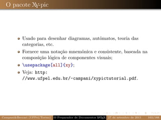 O pacote X -pic
            Y




            Usado para desenhar diagramas, autômatos, teoria das
            categorias, etc.
            Fornece uma notação mnemônica e consistente, baseada na
            composição lógica de componentes visuais;
            usepackage[all]{xy};
            Veja: http:
            //www.ufpel.edu.br/~campani/xypictutorial.pdf.




Campani&Beccari (UFPel/Torino)                              A E
                                 O Preparador de Documentos L T X 27 de setembro de 2011   163/188
 