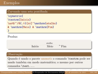 Exemplos

      Curvando uma seta pontilhada
      xymatrix{
      textrm{Início}
      ar@/^/@{.}[rr]^mathrm{atalho}
       mathrm{Meio}  mathrm{Fim}
      }

      Produz:

                                               atalho
                                                             ,
                                 Início        Meio              Fim

      Observação
      Quando é usado o pacote amsmath o comando textrm pode ser
      usado também em modo matemático; o mesmo por outros
      comandos text....

CampaniBeccari (UFPel/Torino)   O Preparador de Documentos L T X 27 de setembro de 2011
                                                            A E                            166/188
 