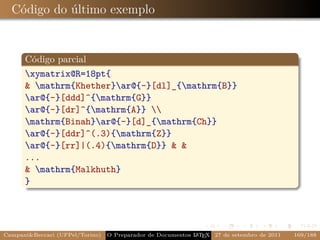 Código do último exemplo


      Código parcial
      xymatrix@R=18pt{
       mathrm{Khether}ar@{-}[dl]_{mathrm{B}}
      ar@{-}[ddd]^{mathrm{G}}
      ar@{-}[dr]^{mathrm{A}} 
      mathrm{Binah}ar@{-}[d]_{mathrm{Ch}}
      ar@{-}[ddr]^(.3){mathrm{Z}}
      ar@{-}[rr]|(.4){mathrm{D}}  
      ...
       mathrm{Malkhuth}
      }




CampaniBeccari (UFPel/Torino)   O Preparador de Documentos L T X 27 de setembro de 2011
                                                            A E                            169/188
 