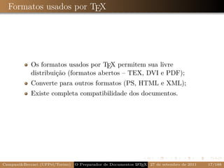 Formatos usados por TEX




            Os formatos usados por TEX permitem sua livre
            distribuição (formatos abertos – TEX, DVI e PDF);
            Converte para outros formatos (PS, HTML e XML);
            Existe completa compatibilidade dos documentos.




Campani&Beccari (UFPel/Torino)                              A E
                                 O Preparador de Documentos L T X 27 de setembro de 2011   17/188
 
