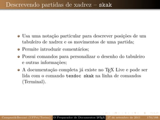Descrevendo partidas de xadrez – skak



            Usa uma notação particular para descrever posições de um
            tabuleiro de xadrez e os movimentos de uma partida;
            Permite introduzir comentários;
            Possui comandos para personalizar o desenho do tabuleiro
            e outras informações;
            A documentação completa já existe no TEX Live e pode ser
            lida com o comando texdoc skak na linha de comandos
            (Terminal).




CampaniBeccari (UFPel/Torino)                              A E
                                 O Preparador de Documentos L T X 27 de setembro de 2011   170/188
 