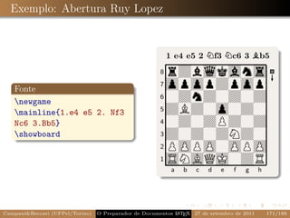 the showboard command.
  Exemplo: Abertura Ruy Lopez
                                                               As an example I will describe s
                                                           please note that the comments are
                                                           is shown and the corresponding ou

                                                           1 e4 e5 2 Nf3 Nc6 3 Bb5
                                                       8
                                                         rZblkans
   Fonte
                                                       7
                                                         opopZpop
   newgame
                                                       6
                                                         0ZnZ0Z0Z
   mainline{1.e4 e5 2. Nf3                            5
                                                         ZBZ0o0Z0
   Nc6 3.Bb5}                                          4
                                                         0Z0ZPZ0Z
   showboard                                          3
                                                         Z0Z0ZNZ0
                                                       2
                                                         POPO0OPO
                                                       1
                                                         SNAQJ0ZR
                                                            a   b   c   d   e   f   g      h

                                                              The newgame command sets
                                                           mainline command does two thi
                                                           board so that showboard will sho
CampaniBeccari (UFPel/Torino)                              A E
                                 O Preparador de Documentos L T X 27 de setembro de 2011       171/188
 
