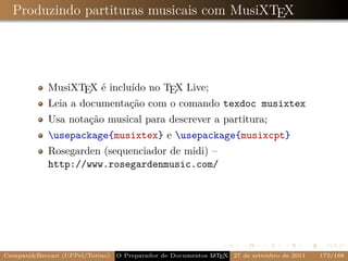 Produzindo partituras musicais com MusiXTEX




            MusiXTEX é incluído no TEX Live;
            Leia a documentação com o comando texdoc musixtex
            Usa notação musical para descrever a partitura;
            usepackage{musixtex} e usepackage{musixcpt}
            Rosegarden (sequenciador de midi) –
            http://www.rosegardenmusic.com/




CampaniBeccari (UFPel/Torino)                              A E
                                 O Preparador de Documentos L T X 27 de setembro de 2011   172/188
 