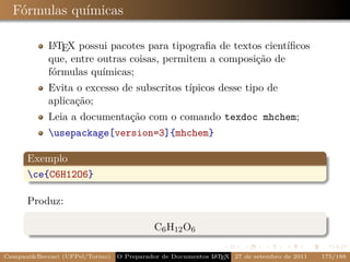 Fórmulas químicas

             A
            L TEX possui pacotes para tipograﬁa de textos cientíﬁcos
            que, entre outras coisas, permitem a composição de
            fórmulas químicas;
            Evita o excesso de subscritos típicos desse tipo de
            aplicação;
            Leia a documentação com o comando texdoc mhchem;
            usepackage[version=3]{mhchem}

      Exemplo
      ce{C6H12O6}

      Produz:

                                           C6 H12 O6

CampaniBeccari (UFPel/Torino)                              A E
                                 O Preparador de Documentos L T X 27 de setembro de 2011   175/188
 