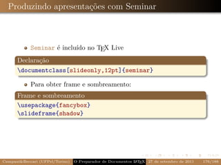 Produzindo apresentações com Seminar



            Seminar é incluído no TEX Live
      Declaração
      documentclass[slideonly,12pt]{seminar}

            Para obter frame e sombreamento:
      Frame e sombreamento
      usepackage{fancybox}
      slideframe{shadow}




CampaniBeccari (UFPel/Torino)                              A E
                                 O Preparador de Documentos L T X 27 de setembro de 2011   176/188
 