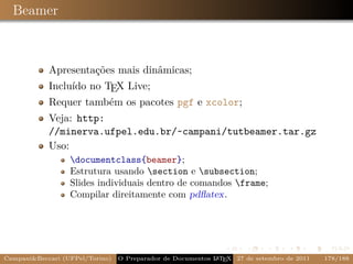 Beamer



            Apresentações mais dinâmicas;
            Incluído no TEX Live;
            Requer também os pacotes pgf e xcolor;
            Veja: http:
            //minerva.ufpel.edu.br/~campani/tutbeamer.tar.gz
            Uso:
                  documentclass{beamer};
                  Estrutura usando section e subsection;
                  Slides individuais dentro de comandos frame;
                  Compilar direitamente com pdﬂatex.




CampaniBeccari (UFPel/Torino)                              A E
                                 O Preparador de Documentos L T X 27 de setembro de 2011   178/188
 