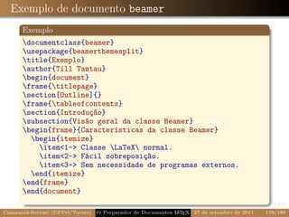 Exemplo de documento beamer
      Exemplo
      documentclass{beamer}
      usepackage{beamerthemesplit}
      title{Exemplo}
      author{Till Tantau}
      begin{document}
      frame{titlepage}
      section[Outline]{}
      frame{tableofcontents}
      section{Introdução}
      subsection{Visão geral da classe Beamer}
      begin{frame}{Características da classe Beamer}
        begin{itemize}
          item1- Classe LaTeX normal.
          item2- Fácil sobreposição.
          item3- Sem necessidade de programas externos.
        end{itemize}
      end{frame}
      end{document}

CampaniBeccari (UFPel/Torino)                              A E
                                 O Preparador de Documentos L T X 27 de setembro de 2011   179/188
 