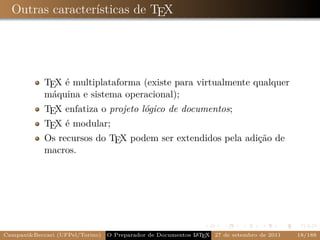 Outras características de TEX




            TEX é multiplataforma (existe para virtualmente qualquer
            máquina e sistema operacional);
            TEX enfatiza o projeto lógico de documentos;
            TEX é modular;
            Os recursos do TEX podem ser extendidos pela adição de
            macros.




Campani&Beccari (UFPel/Torino)                              A E
                                 O Preparador de Documentos L T X 27 de setembro de 2011   18/188
 