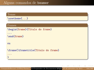 Alguns comandos de beamer


      Temas
      usetheme{...}

      Frames
      begin{frame}{Título do frame}
      ...
      end{frame}

      ou

      frame{frametitle{Título do frame}
      ...
      }


CampaniBeccari (UFPel/Torino)                              A E
                                 O Preparador de Documentos L T X 27 de setembro de 2011   180/188
 
