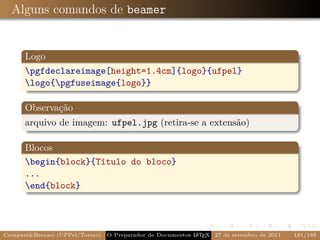 Alguns comandos de beamer


      Logo
      pgfdeclareimage[height=1.4cm]{logo}{ufpel}
      logo{pgfuseimage{logo}}

      Observação
      arquivo de imagem: ufpel.jpg (retira-se a extensão)

      Blocos
      begin{block}{Título do bloco}
      ...
      end{block}




CampaniBeccari (UFPel/Torino)                              A E
                                 O Preparador de Documentos L T X 27 de setembro de 2011   181/188
 