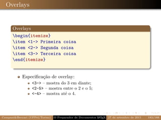 Overlays


      Overlays
      begin{itemize}
      item 1- Primeira coisa
      item 2- Segunda coisa
      item 3- Terceira coisa
      end{itemize}


            Especiﬁcação de overlay:
                  3- – mostra do 3 em diante;
                  2-5 – mostra entre o 2 e o 5;
                  -4 – mostra até o 4.




CampaniBeccari (UFPel/Torino)   O Preparador de Documentos L T X 27 de setembro de 2011
                                                            A E                            183/188
 