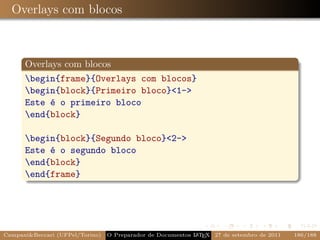 Overlays com blocos



      Overlays com blocos
      begin{frame}{Overlays com blocos}
      begin{block}{Primeiro bloco}1-
      Este é o primeiro bloco
      end{block}

      begin{block}{Segundo bloco}2-
      Este é o segundo bloco
      end{block}
      end{frame}




CampaniBeccari (UFPel/Torino)                              A E
                                 O Preparador de Documentos L T X 27 de setembro de 2011   186/188
 