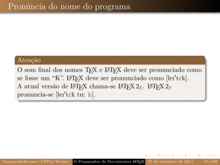 Pronúncia do nome do programa




      Atenção
      O som ﬁnal dos nomes TEX e L TEX deve ser pronunciado como
                                     A
                         A X deve ser pronunciado como [leı tεk].
      se fosse um “K”. L TE
                          A              A        A
      A atual versão de L TEX chama-se L TEX 2ε . L TEX 2ε
      pronuncia-se [leı tεk tu: i:].




Campani&Beccari (UFPel/Torino)   O Preparador de Documentos L T X 27 de setembro de 2011
                                                            A E                            21/188
 