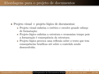 Abordagens para o projeto de documentos




            Projeto visual × projeto lógico de documentos:
                  Projeto visual enfatiza o estético e envolve grande esforço
                  de formatação;
                  Projeto lógico enfatiza a estrutura e economiza tempo pois
                  a formatação é consequência da estrutura;
                  Projeto lógico provoca uma reﬂexão sobre o texto que tem
                  consequências benéﬁcas até sobre o conteúdo sendo
                  desenvolvido;




Campani&Beccari (UFPel/Torino)                              A E
                                 O Preparador de Documentos L T X 27 de setembro de 2011   22/188
 