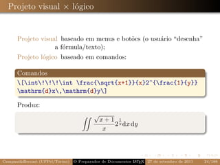Projeto visual × lógico


      Projeto visual baseado em menus e botões (o usuário “desenha”
                   a fórmula/texto);
      Projeto lógico baseado em comandos:

      Comandos
      [int!!!int frac{sqrt{x+1}}{x}2^{frac{1}{y}}
      mathrm{d}x,mathrm{d}y]

      Produz:
                                          √
                                              x +1 1
                                                  2 y dx dy
                                               x



Campani&Beccari (UFPel/Torino)                              A E
                                 O Preparador de Documentos L T X 27 de setembro de 2011   24/188
 