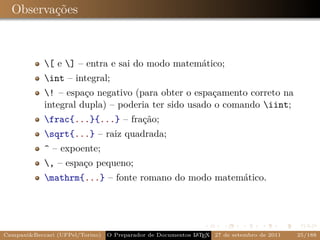 Observações



            [ e ] – entra e sai do modo matemático;
            int – integral;
            ! – espaço negativo (para obter o espaçamento correto na
            integral dupla) – poderia ter sido usado o comando iint;
            frac{...}{...} – fração;
            sqrt{...} – raiz quadrada;
            ^ – expoente;
            , – espaço pequeno;
            mathrm{...} – fonte romano do modo matemático.




Campani&Beccari (UFPel/Torino)                              A E
                                 O Preparador de Documentos L T X 27 de setembro de 2011   25/188
 