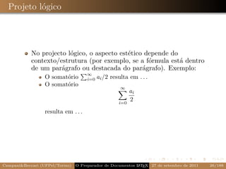 Projeto lógico




            No projecto lógico, o aspecto estético depende do
            contexto/estrutura (por exemplo, se a fórmula está dentro
            de um parágrafo ou destacada do parágrafo). Exemplo:
                                      ∞
                  O somatório         i=0   ai /2 resulta em . . .
                  O somatório
                                                      ∞
                                                           ai
                                                     i=0
                                                           2
                  resulta em . . .




Campani&Beccari (UFPel/Torino)                              A E
                                 O Preparador de Documentos L T X 27 de setembro de 2011   26/188
 