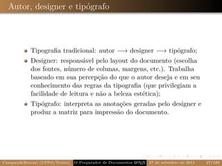 Autor, designer e tipógrafo



            Tipograﬁa tradicional: autor −→ designer −→ tipógrafo;
            Designer: responsável pelo layout do documento (escolha
            dos fontes, número de colunas, margens, etc.). Trabalha
            baseado em sua percepção do que o autor deseja e em seu
            conhecimento das regras da tipograﬁa (que privilegiam a
            facilidade de leitura e não a beleza estética);
            Tipógrafo: interpreta as anotações geradas pelo designer e
            produz a matriz para impressão do documento.




Campani&Beccari (UFPel/Torino)                              A E
                                 O Preparador de Documentos L T X 27 de setembro de 2011   27/188
 