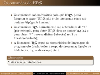 Os comandos do LTEX
                 A



                                                    A
            Os comandos são necessários para que L TEX possa
            formatar o texto (L TEX não é tão inteligente como um
                               A
            designer/tipógrafo humano);
            Os comandos TEX normalmente são antecedidos de “”
            (por exemplo, para obter L TEX deve-se digitar LaTeX e
                                      A
            para obter “” deve-se digitar $backslash$ ou
            textbackslash);
            A linguagem TEX segue as regras/ideias de linguagens de
            programação (declarações e corpo do programa; ligação de
            bibliotecas; regras de escopo; etc.);

      Observação
      Maiúsculas = minúsculas.


Campani&Beccari (UFPel/Torino)                              A E
                                 O Preparador de Documentos L T X 27 de setembro de 2011   31/188
 