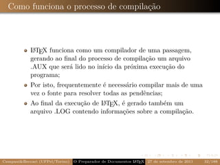 Como funciona o processo de compilação



             A
            L TEX funciona como um compilador de uma passagem,
            gerando ao ﬁnal do processo de compilação um arquivo
            .AUX que será lido no início da próxima execução do
            programa;
            Por isto, frequentemente é necessário compilar mais de uma
            vez o fonte para resolver todas as pendências;
            Ao ﬁnal da execução de L TEX, é gerado também um
                                   A
            arquivo .LOG contendo informações sobre a compilação.




Campani&Beccari (UFPel/Torino)                              A E
                                 O Preparador de Documentos L T X 27 de setembro de 2011   32/188
 