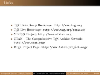 Links




            TEX Users Group Homepage: http://www.tug.org
            TEX Live Homepage: http://www.tug.org/texlive/
            MiKTEX Project: http://www.miktex.org
            CTAN – The Comprehensive TEX Archive Network:
            http://www.ctan.org/
            A
            L TEX Project Page: http://www.latex-project.org/




Campani&Beccari (UFPel/Torino)                              A E
                                 O Preparador de Documentos L T X 27 de setembro de 2011   4/188
 