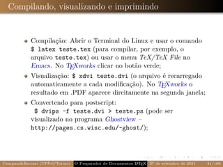 Compilando, visualizando e imprimindo


            Compilação: Abrir o Terminal do Linux e usar o comando
            $ latex teste.tex (para compilar, por exemplo, o
            arquivo teste.tex) ou usar o menu TeX/TeX File no
            Emacs. No TEXworks clicar no botão verde;
            Visualização: $ xdvi teste.dvi (o arquivo é recarregado
            automaticamente a cada modiﬁcação). No TEXworks o
            resultado em .PDF aparece direitamente na segunda janela;
            Convertendo para postscript:
             $ dvips -f teste.dvi > teste.ps (pode ser
            visualizado no programa Ghostview –
            http://pages.cs.wisc.edu/~ghost/);




Campani&Beccari (UFPel/Torino)                              A E
                                 O Preparador de Documentos L T X 27 de setembro de 2011   41/188
 