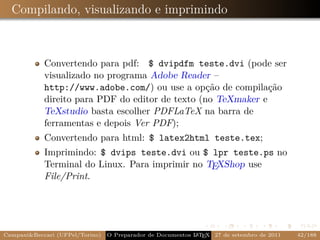 Compilando, visualizando e imprimindo



            Convertendo para pdf: $ dvipdfm teste.dvi (pode ser
            visualizado no programa Adobe Reader –
            http://www.adobe.com/) ou use a opção de compilação
            direito para PDF do editor de texto (no TeXmaker e
            TeXstudio basta escolher PDFLaTeX na barra de
            ferramentas e depois Ver PDF);
            Convertendo para html: $ latex2html teste.tex;
            Imprimindo: $ dvips teste.dvi ou $ lpr teste.ps no
            Terminal do Linux. Para imprimir no TEXShop use
            File/Print.




Campani&Beccari (UFPel/Torino)                              A E
                                 O Preparador de Documentos L T X 27 de setembro de 2011   42/188
 