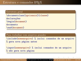 Estrutura e comandos LTEX
                       A



      Estrutura geral
      documentclass[opcionais]{classe}
      declarações
      begin{document}
      documento
      end{document}


      Para trabalhar com arquivos grandes
      include{nomearquivo} % inclui comandos de um arquivo
      % gera nova página antes

      input{nomearquivo} % inclui comandos de um arquivo
      % não gera nova página


Campani&Beccari (UFPel/Torino)                              A E
                                 O Preparador de Documentos L T X 27 de setembro de 2011   43/188
 