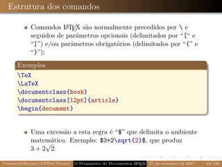 Estrutura dos comandos

            Comandos L TEX são normalmente precedidos por  e
                        A
            seguidos de parâmetros opcionais (delimitados por “[“ e
            “]”) e/ou parâmetros obrigatórios (delimitados por “{” e
            “}”);
      Exemplos
      TeX
      LaTeX
      documentclass{book}
      documentclass[12pt]{article}
      begin{document}


            Uma excessão a esta regra é “$” que delimita o ambiente
            matemático. Exemplo: $3+2sqrt{2}$, que produz
                 √
            3 + 2 2.

Campani&Beccari (UFPel/Torino)                              A E
                                 O Preparador de Documentos L T X 27 de setembro de 2011   44/188
 