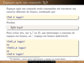 Espaços após um comando TEX
      Espaços após um comando serão consumidos até encontrar um
      caracter diferente de branco, resultando que

      TeX é legal!

      Produz:
             TEXé legal!

      Para evitar isto, use ␣1 ou {}, que interrompe o consumo de
      espaços em branco, ou ~ (espaço em branco indivisível):

      TeX␣é legal!
      ou
      TeX{}␣é legal!
      ou
      TeX~é legal!
         1
             O símbolo ␣ serve para representar o espaço no texto fonte.
Campani&Beccari (UFPel/Torino)                              A E
                                 O Preparador de Documentos L T X 27 de setembro de 2011   46/188
 