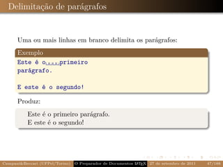 Delimitação de parágrafos


      Uma ou mais linhas em branco delimita os parágrafos:
      Exemplo
      Este é o␣␣␣␣primeiro
      parágrafo.

      E este é o segundo!

      Produz:
           Este é o primeiro parágrafo.
           E este é o segundo!




Campani&Beccari (UFPel/Torino)                              A E
                                 O Preparador de Documentos L T X 27 de setembro de 2011   47/188
 