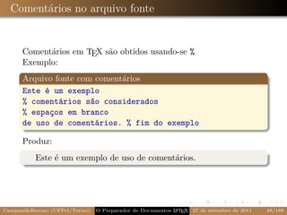 Comentários no arquivo fonte


      Comentários em TEX são obtidos usando-se %
      Exemplo:
      Arquivo fonte com comentários
      Este é um exemplo
      % comentários são considerados
      % espaços em branco
      de uso de comentários. % fim do exemplo

      Produz:
           Este é um exemplo de uso de comentários.




Campani&Beccari (UFPel/Torino)                              A E
                                 O Preparador de Documentos L T X 27 de setembro de 2011   48/188
 