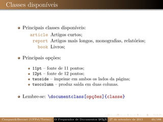 Classes disponíveis


            Principais classes disponíveis:
               article Artigos curtos;
                report Artigos mais longos, monograﬁas, relatórios;
                   book Livros;

            Principais opções:

                  11pt – fonte de 11 pontos;
                  12pt – fonte de 12 pontos;
                  twoside – imprime em ambos os lados da página;
                  twocolumn – produz saída em duas colunas.

            Lembre-se: documentclass[opções]{classe}



Campani&Beccari (UFPel/Torino)                              A E
                                 O Preparador de Documentos L T X 27 de setembro de 2011   49/188
 