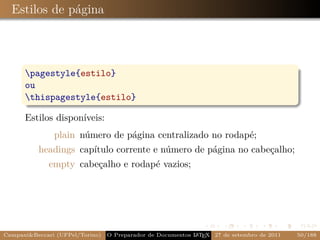 Estilos de página



      pagestyle{estilo}
      ou
      thispagestyle{estilo}

      Estilos disponíveis:
               plain número de página centralizado no rodapé;
          headings capítulo corrente e número de página no cabeçalho;
             empty cabeçalho e rodapé vazios;




Campani&Beccari (UFPel/Torino)                              A E
                                 O Preparador de Documentos L T X 27 de setembro de 2011   50/188
 