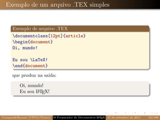Exemplo de um arquivo .TEX simples


      Exemplo de arquivo .TEX
      documentclass[12pt]{article}
      begin{document}
      Oi, mundo!

      Eu sou LaTeX!
      end{document}

      que produz na saída:

           Oi, mundo!
           Eu sou L TEX!
                  A




Campani&Beccari (UFPel/Torino)                              A E
                                 O Preparador de Documentos L T X 27 de setembro de 2011   52/188
 