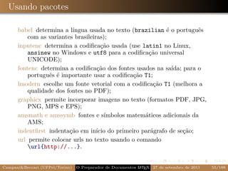 Usando pacotes

      babel determina a língua usada no texto (brazilian é o português
          com as variantes brasileiras);
      inputenc determina a codiﬁcação usada (use latin1 no Linux,
          ansinew no Windows e utf8 para a codiﬁcação universal
          UNICODE);
      fontenc determina a codiﬁcação dos fontes usados na saída; para o
          português é importante usar a codiﬁcação T1;
      lmodern escolhe um fonte vetorial com a codiﬁcação T1 (melhora a
          qualidade dos fontes no PDF);
      graphicx permite incorporar imagens no texto (formatos PDF, JPG,
          PNG, MPS e EPS);
      amsmath e amssymb fontes e símbolos matemáticos adicionais da
          AMS;
      indentﬁrst indentação em início do primeiro parágrafo de seção;
      url permite colocar urls no texto usando o comando
          url{http://...}.


Campani&Beccari (UFPel/Torino)                              A E
                                 O Preparador de Documentos L T X 27 de setembro de 2011   55/188
 