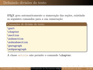 Deﬁnindo divisões do texto


      L TEX gera automaticamente a numeração das seções, existindo
       A
      os seguintes comandos para a sua numeração:
      Comandos de divisão do texto
      part
      chapter
      section
      subsection
      subsubsection
      paragraph
      subparagraph

      A classe article não permite o comando chapter.



Campani&Beccari (UFPel/Torino)                              A E
                                 O Preparador de Documentos L T X 27 de setembro de 2011   56/188
 