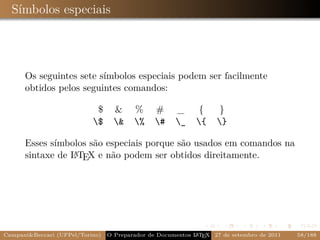 Símbolos especiais




      Os seguintes sete símbolos especiais podem ser facilmente
      obtidos pelos seguintes comandos:

                            $      &     %      #     _       {     }
                           $      &    %     #    _     {    }

      Esses símbolos são especiais porque são usados em comandos na
      sintaxe de L TEX e não podem ser obtidos direitamente.
                 A




Campani&Beccari (UFPel/Torino)                              A E
                                 O Preparador de Documentos L T X 27 de setembro de 2011   58/188
 
