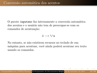 Conversão automática dos acentos



      O pacote inputenc faz internamente a conversão automática
      dos acentos e o usuário não tem de preocupar-se com os
      comandos de acentuação:

                                           á −→ ’a

      No entanto, se não existirem recursos no teclado de sua
      máquina para acentuar, você ainda poderá acentuar seu texto
      usando os comandos.




Campani&Beccari (UFPel/Torino)                              A E
                                 O Preparador de Documentos L T X 27 de setembro de 2011   60/188
 