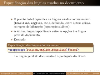 Especiﬁcação das línguas usadas no documento



            O pacote babel especiﬁca as línguas usadas no documento
            (brazilian, english, etc.), deﬁnindo, entre outras coisas,
            as regras de hifenação (separação silábica);
            A última língua especiﬁcada entre as opções é a língua
            geral do documento;
            Exemplo:
      Especiﬁcação das línguas do documento
      usepackage[italian,english,brazilian]{babel}

            e a língua geral do documento é o português do Brasil.




Campani&Beccari (UFPel/Torino)   O Preparador de Documentos L T X 27 de setembro de 2011
                                                            A E                            61/188
 