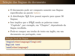 Seleção das línguas do documento

            O documento pode ser composto somente nas línguas
            especiﬁcadas no pacote babel;
            A distribuição TEX Live possui suporte para quase 50
            línguas;
                               A
            Isso implica que o L TEX muda as palavras como
            “Capítulo”, por exemplo, em “Chapter”, dependendo da
            língua escolhida.
            Pode-se compor um trecho de texto em inglês, em um
            documento em português, com:
      Seleção local da língua
      begin{otherlanguage}{english}
      English text
      end{otherlanguage}


Campani&Beccari (UFPel/Torino)                              A E
                                 O Preparador de Documentos L T X 27 de setembro de 2011   62/188
 