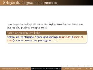Seleção das línguas do documento




      Um pequeno pedaço de texto em inglês, envolto por texto em
      português, pode-se compor com:
      Texto estrangeiro em linha
      texto em português foreignlanguage{english}{English
      text} outro texto em português ...




Campani&Beccari (UFPel/Torino)                              A E
                                 O Preparador de Documentos L T X 27 de setembro de 2011   63/188
 